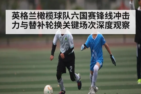 英格兰橄榄球队六国赛锋线冲击力与替补轮换关键场次深度观察