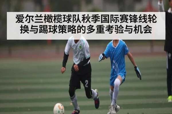 爱尔兰橄榄球队秋季国际赛锋线轮换与踢球策略的多重考验与机会